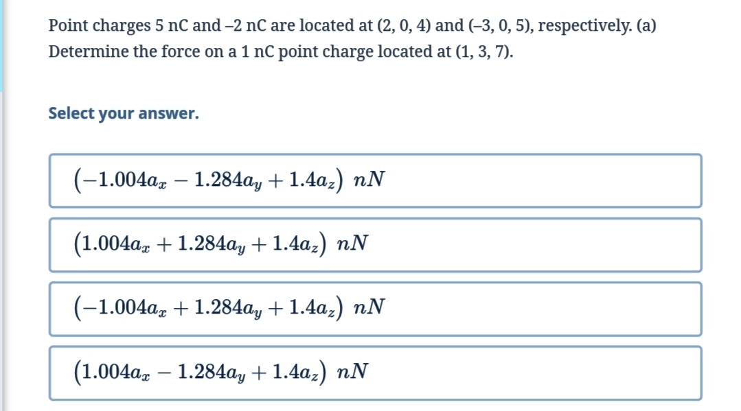 Point charges 5 nC and -2 nC are located at (2, 0, 4) and (-3, 0, 5), respectively. (a)
Determine the force on a 1 nC point charge located at (1, 3, 7).
Select your answer.
(-1.004az – 1.284ay + 1.4az) nN
(1.004a, + 1.284ay + 1.4az) nN
(-1.004a, + 1.284ay + 1.4a;) nN
(1.004a, – 1.284ay + 1.4az) nN
