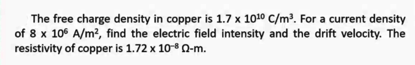 The free charge density in copper is 1.7 x 1010 C/m³. For a current density
of 8 x 106 A/m?, find the electric field intensity and the drift velocity. The
resistivity of copper is 1.72 x 10-8 Q-m.
