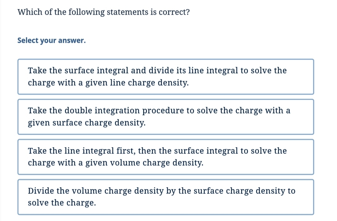 Which of the following statements is correct?
Select your answer.
Take the surface integral and divide its line integral to solve the
charge with a given line charge density.
Take the double integration procedure to solve the charge with a
given surface charge density.
Take the line integral first, then the surface integral to solve the
charge with a given volume charge density.
Divide the volume charge density by the surface charge density to
solve the charge.
