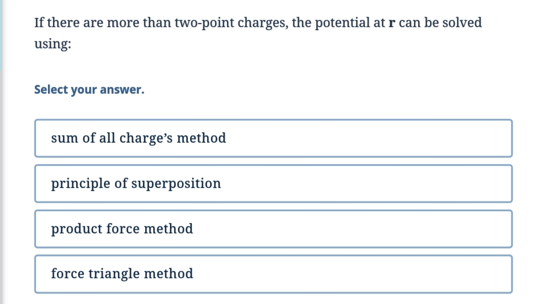 If there are more than two-point charges, the potential at r can be solved
using:
Select your answer.
sum of all charge's method
principle of superposition
product force method
force triangle method
