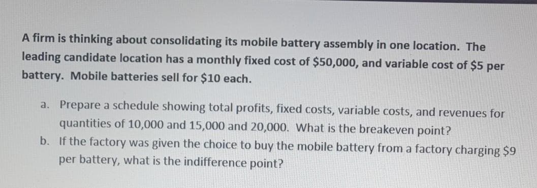 A firm is thinking about consolidating its mobile battery assembly in one location. The
leading candidate location has a monthly fixed cost of $50,000, and variable cost of $5 per
battery. Mobile batteries sell for $10 each.
a. Prepare a schedule showing total profits, fixed costs, variable costs, and revenues for
quantities of 10,000 and 15,000 and 20,000. What is the breakeven point?
b. If the factory was given the choice to buy the mobile battery from a factory charging $9
per battery, what is the indifference point?
