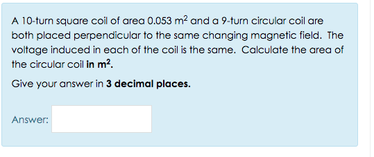 A 10-turn square coil of area 0.053 m? and a 9-turn circular coil are
both placed perpendicular to the same changing magnetic field. The
voltage induced in each of the coil is the same. Calculate the area of
the circular coil in m².
Give your answer in 3 decimal places.
Answer:

