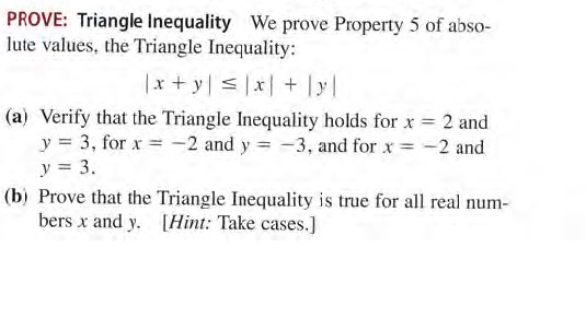 PROVE: Triangle Inequality We prove Property 5 of abso-
lute values, the Triangle Inequality:
|x + y < |x| + y|
(a) Verify that the Triangle Inequality holds for x = 2 and
y = 3, for x = -2 and y = -3, and for x = -2 and
y = 3.
(b) Prove that the Triangle Inequality is true for all real num-
bers x and y. [Hint: Take cases.]
