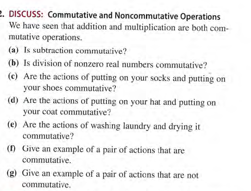 2. DISCUSS: Commutative and Noncommutative Operations
We have seen that addition and multiplication are both com-
mutative operations.
(a) Is subtraction commutative?
(b) Is division of nonzero real numbers commutative?
(c) Are the actions of putting on your socks and putting on
your shoes commutative?
(d) Are the actions of putting on your hat and putting on
your coat commutative?
(e) Are the actions of washing laundry and drying it
commutative?
() Give an example of a pair of actions that are
commutative.
(g) Give an example of a pair of actions that are not
commutative.
