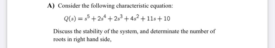 A) Consider the following characteristic equation:
Q(s) = s5 + 254 + 2s3 + 4s2 + 11s + 10
Discuss the stability of the system, and determinate the number of
roots in right hand side,
