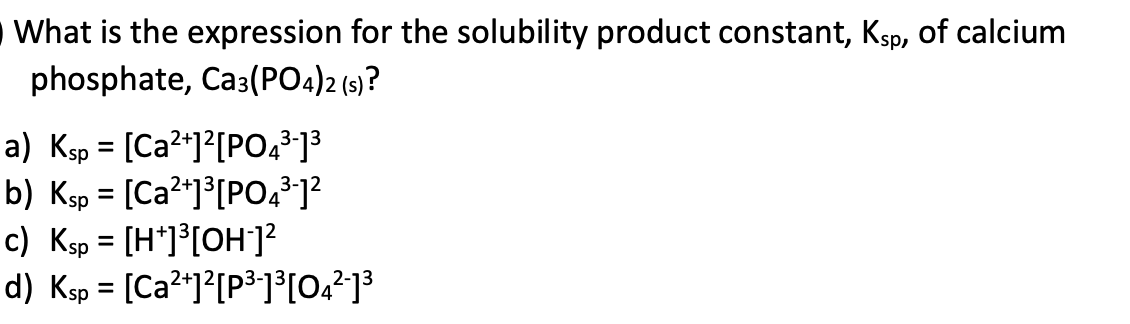 What is the expression for the solubility product constant, Ksp, of calcium
phosphate, Ca3(PO4)2 (s)?
a) Ksp = [Ca²+]²[PO4³-1³
b) Ksp = [Ca²+]³[PO4³-1²
c) Ksp = [H+]³[OH-]²
d) Ksp = [Ca²+]2[p³-]³[04²-1³