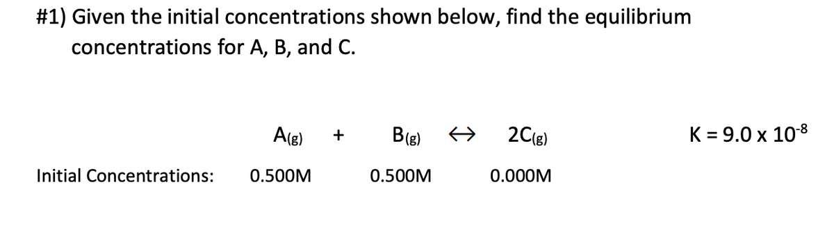 #1) Given the initial concentrations shown below, find the equilibrium
concentrations for A, B, and C.
A(g) +
B (g) ←
2C(g)
0.000M
Initial Concentrations:
0.500M
0.500M
K = 9.0 x 10-8