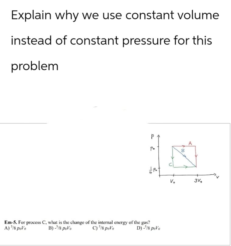 Explain why we use constant volume
instead of constant pressure for this
problem
Em-5. For process C, what is the change of the internal energy of the gas?
A) 3/8 poVo
B)-3/8 poVo
C) 5/8 poVo
-1
P
Po
B
2
P
V₁
3%
D) -5/8 poVo