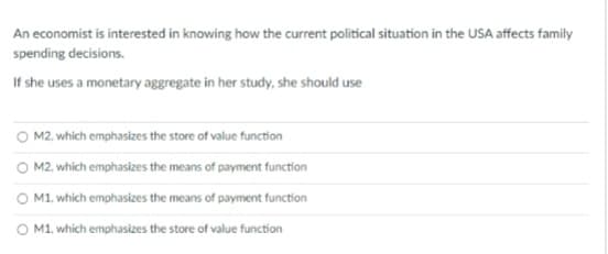An economist is interested in knowing how the current political situation in the USA affects family
spending decisions.
If she uses a monetary aggregate in her study, she should use
O M2, which emphasizes the store of value function
M2, which emphasizes the means of payment function
O M1, which emphasizes the means of payment function
M1, which emphasizes the store of value function