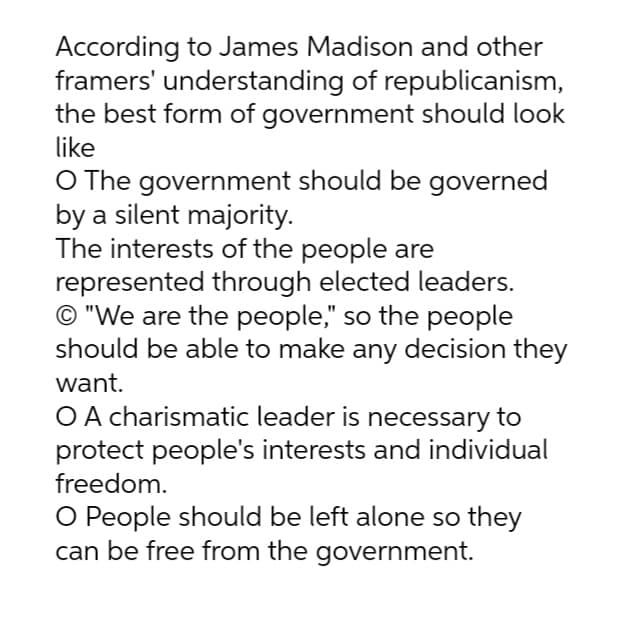 According to James Madison and other
framers' understanding of republicanism,
the best form of government should look
like
O The government should be governed
by a silent majority.
The interests of the people are
represented through elected leaders.
O "We are the people," so the people
should be able to make any decision they
want.
O A charismatic leader is necessary to
protect people's interests and individual
freedom.
O People should be left alone so they
can be free from the government.