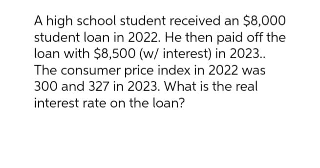 A high school student received an $8,000
student loan in 2022. He then paid off the
loan with $8,500 (w/ interest) in 2023..
The consumer price index in 2022 was
300 and 327 in 2023. What is the real
interest rate on the loan?