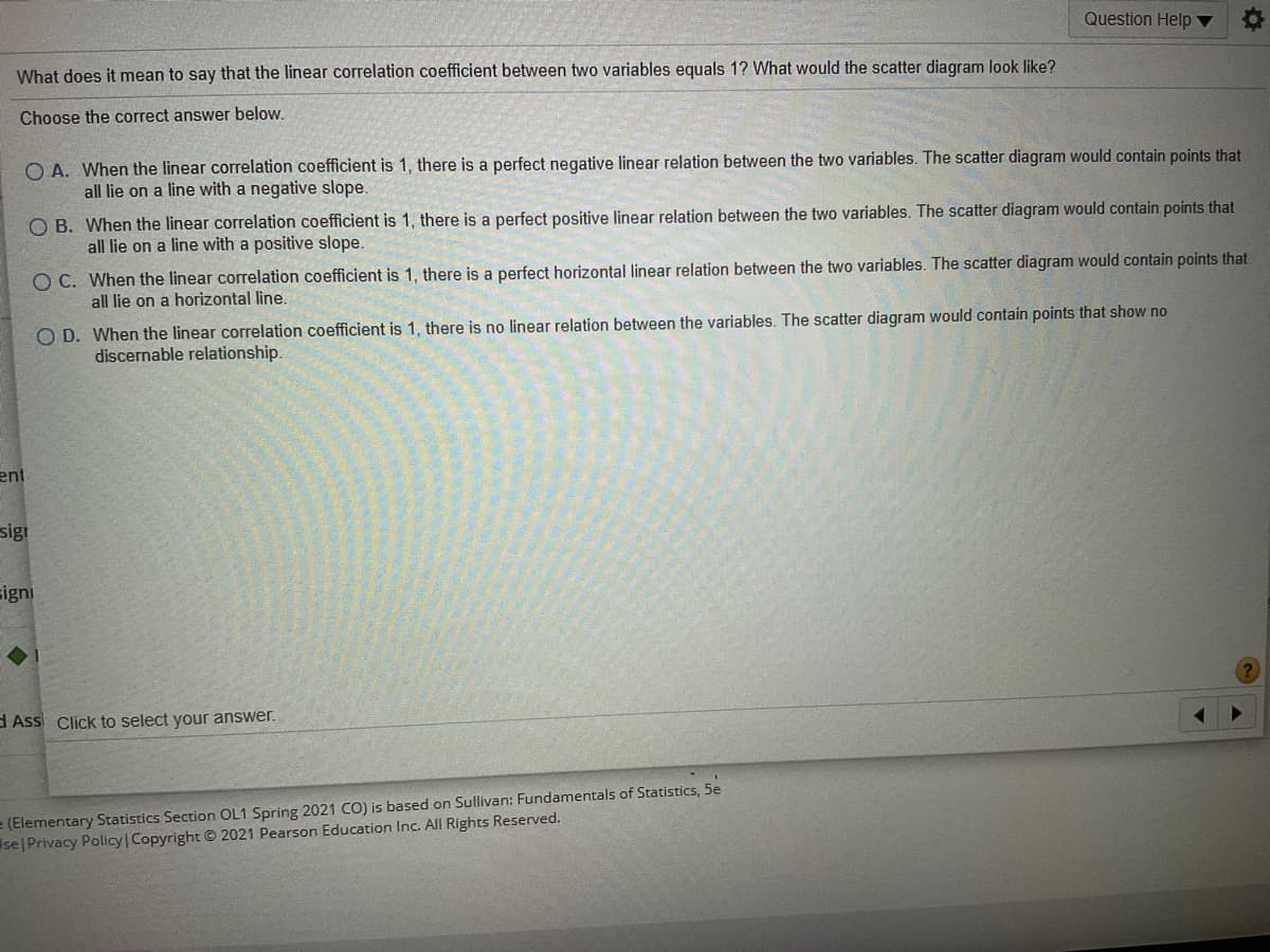 Question Help
What does it mean to say that the linear correlation coefficient between two variables equals 1? What would the scatter diagram look like?
Choose the correct answer below.
O A. When the linear correlation coefficient is 1, there is a perfect negative linear relation between the two variables. The scatter diagram would contain points that
all lie on a line with a negative slope.
O B. When the linear correlation coefficient is 1, there is a perfect positive linear relation between the two variables. The scatter diagram would contain points that
all lie on a line with a positive slope.
O C. When the linear correlation coefficient is 1, there is a perfect horizontal linear relation between the two variables. The scatter diagram would contain points that
all lie on a horizontal line.
O D. When the linear correlation coefficient is 1, there is no linear relation between the variables. The scatter diagram would contain points that show no
discernable relationship.
ent
sigi
signi
d Assi Click to select your answer.
e (Elementary Statistics Section OL1 Spring 2021 CO) is based on Sullivan: Fundamentals of Statistics, 5e
se|Privacy Policy | Copyright © 2021 Pearson Education Inc. All Rights Reserved.
