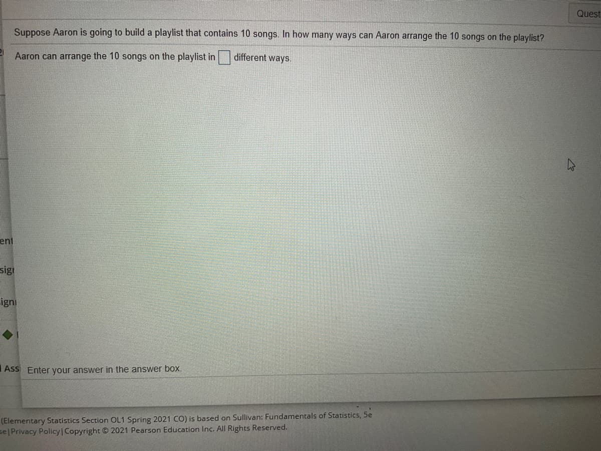 Quest
Suppose Aaron is going to build a playlist that contains 10 songs. In how many ways can Aaron arrange the 10 songs on the playlist?
Aaron can arrange the 10 songs on the playlist in
different ways.
ent
sig!
igni
Ass Enter your answer in the answer box.
(Elementary Statistics Section OL1 Spring 2021 CO) is based on Sullivan: Fundamentals of Statistics, 5e
se| Privacy Policy | Copyright © 2021 Pearson Education Inc. All Rights Reserved.

