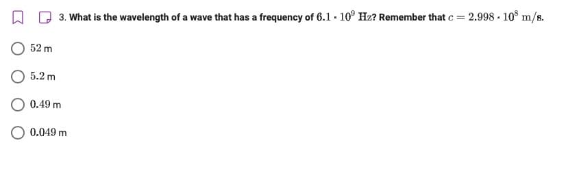 W
3. What is the wavelength of a wave that has a frequency of 6.1. 10° Hz? Remember that c = 2.998 - 108 m/s.
52 m
5.2 m
0.49 m
0.049 m