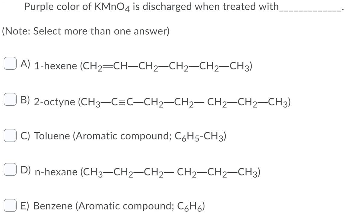Purple color of KMNO4 is discharged when treated with,
(Note: Select more than one answer)
A) 1-hexene (CH2=CH-CH2–CH2-CH2-CH3)
B) 2-octyne (CH3–C=C-CH2-CH2– CH2-CH2–CH3)
C) Toluene (Aromatic compound; C6H5-CH3)
D) n-hexane (CH3-CH2-CH2– CH2-CH2-CH3)
E) Benzene (Aromatic compound; C6H6)
