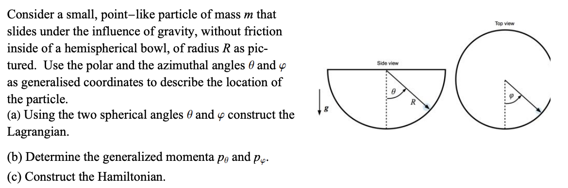 Consider a small, point-like particle of mass m that
slides under the influence of gravity, without friction
inside of a hemispherical bowl, of radius R as pic-
tured. Use the polar and the azimuthal angles 0 and
as generalised coordinates to describe the location of
the particle.
(a) Using the two spherical angles 0 and 4 construct the
Lagrangian.
(b) Determine the generalized momenta po
and
·P4-
Side view
Ө
R
(c) Construct the Hamiltonian.
Top view
