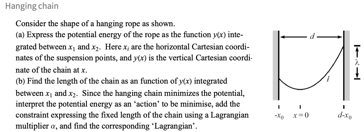 Hanging chain
Consider the shape of a hanging rope as shown.
(a) Express the potential energy of the rope as the function y(x) inte-
grated between x₁ and x2. Here x; are the horizontal Cartesian coordi-
nates of the suspension points, and y(x) is the vertical Cartesian coordi
nate of the chain at x.
(b) Find the length of the chain as an function of y(x) integrated
between x1 and x2. Since the hanging chain minimizes the potential,
interpret the potential energy as an 'action' to be minimise, add the
constraint expressing the fixed length of the chain using a Lagrangian
multiplier a, and find the corresponding 'Lagrangian'.
d-
I
I
I
-Xo
x=0
d-xo
λ