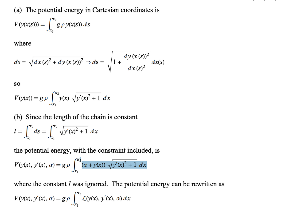 (a) The potential energy in Cartesian coordinates is
V (y(x(s))) = fr²²
= fr²
gpy(x(s)) ds
where
ds = |dx (s)² + dy (x (s))² ⇒ ds =
dy (x (s))²
1 +
dx(s)
dx (s)²
SO
x2
V(y(x)) = gp ´y(x) √y'(x)² + 1 dx
(b) Since the length of the chain is constant
1 =
= S²²
· L² √y wx)² + 1 dx
ds=
the potential energy, with the constraint included, is
V(y(x), y'(x), α)=gp
L
(a + y(x)) √y'(x)² + 1 dx
√x1
where the constant / was ignored. The potential energy can be rewritten as
V(y(x), y'(x), a)=gp • fr³² L(x(x), y'(x), a) dx