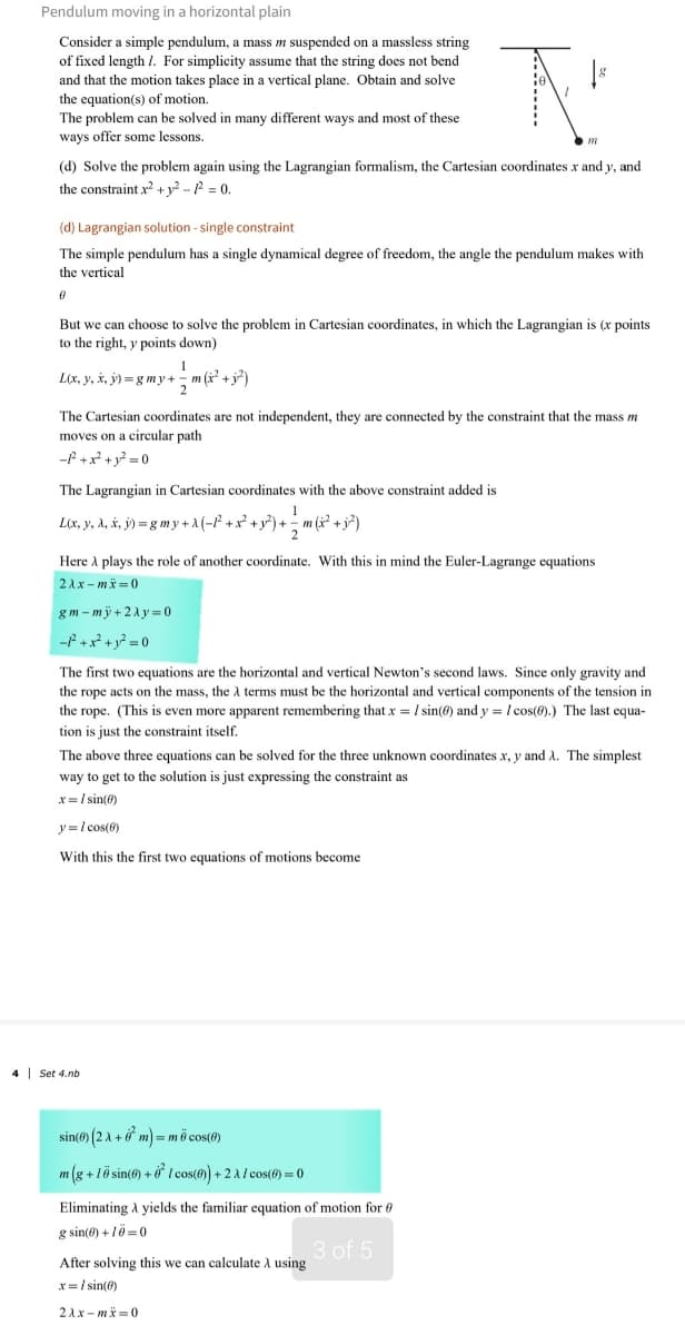 Pendulum moving in a horizontal plain
Consider a simple pendulum, a mass m suspended on a massless string
of fixed length /. For simplicity assume that the string does not bend
and that the motion takes place in a vertical plane. Obtain and solve
the equation(s) of motion.
The problem can be solved in many different ways and most of these
ways offer some lessons.
(d) Solve the problem again using the Lagrangian formalism, the Cartesian coordinates x and y, and
the constraint x²+2-P=0.
(d) Lagrangian solution - single constraint
The simple pendulum has a single dynamical degree of freedom, the angle the pendulum makes with
the vertical
0
But we can choose to solve the problem in Cartesian coordinates, in which the Lagrangian is (x points
to the right, y points down)
L(x, y, x, y)=gmy+m(
The Cartesian coordinates are not independent, they are connected by the constraint that the mass m
moves on a circular path
-P²+x²+ y²=0
The Lagrangian in Cartesian coordinates with the above constraint added is
1
L(x, y, &, x, j)= g my + A (− P² + x² + y²³) + ±½m (2² +3²)
Here A plays the role of another coordinate. With this in mind the Euler-Lagrange equations
2Ax-mx=0
gm-my+2y=0
-²+x²+ y²=0
The first two equations are the horizontal and vertical Newton's second laws. Since only gravity and
the rope acts on the mass, the à terms must be the horizontal and vertical components of the tension in
the rope. (This is even more apparent remembering that x = 1 sin(0) and y = cos(0).) The last equa-
tion is just the constraint itself.
The above three equations can be solved for the three unknown coordinates x, y and A. The simplest
way to get to the solution is just expressing the constraint as
x=1sin(0)
y= cos(6)
With this the first two equations of motions become
4 Set 4.nb.
=mö cos(0)
sin()(2+0m)=
m(g+10 sin()+1 cos(0) + 2A/ cos(@)=0
Eliminating A yields the familiar equation of motion for
g sin(0)+10=0
After solving this we can calculate A using
3 of 5
x=/ sin(0)
21x-mx=0