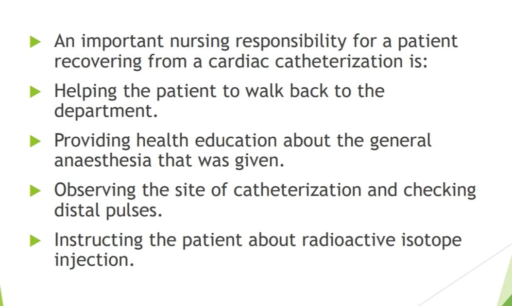 • An important nursing responsibility for a patient
recovering from a cardiac catheterization is:
• Helping the patient to walk back to the
department.
• Providing health education about the general
anaesthesia that was given.
• Observing the site of catheterization and checking
distal pulses.
Instructing the patient about radioactive isotope
injection.
