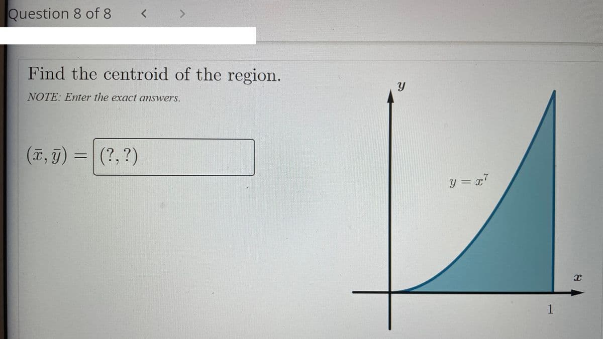 Question 8 of 8
Find the centroid of the region.
NOTE: Enter the exact answers.
(7, g) = (?, ?)
(?,?)
y = x7
32C
