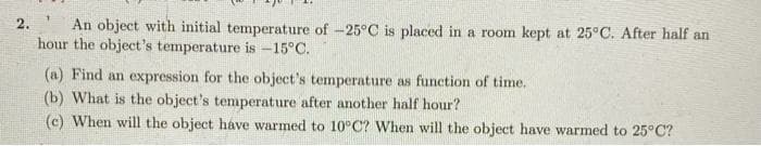 An object with initial temperature of -25°C is placed in a room kept at 25°C. After half an
hour the object's temperature is -15°C.
2.
(a) Find an expression for the object's temperature as function of time.
(b) What is the object's temperature after another half hour?
(c) When will the object háve warmed to 10°C? When will the object have warmed to 25°C?

