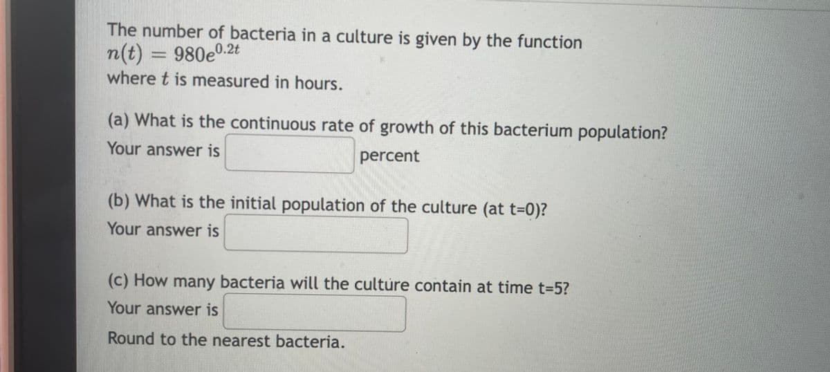 The number of bacteria in a culture is given by the function
n(t) = 980e0.2t
where t is measured in hours.
%3D
(a) What is the continuous rate of growth of this bacterium population?
Your answer is
percent
(b) What is the initial population of the culture (at t-0)?
Your answer is
(c) How many bacteria will the culture contain at time t-5?
Your answer is
Round to the nearest bacteria.

