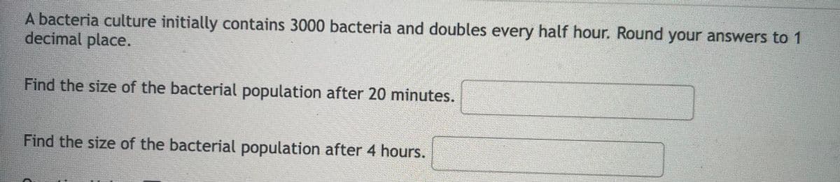 A bacteria culture initially contains 3000 bacteria and doubles every half hour. Round your answers to 1
decimal place.
Find the size of the bacterial population after 20 minutes.
Find the size of the bacterial population after 4 hours.
