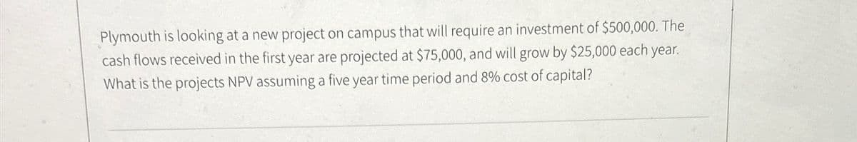 Plymouth is looking at a new project on campus that will require an investment of $500,000. The
cash flows received in the first year are projected at $75,000, and will grow by $25,000 each year.
What is the projects NPV assuming a five year time period and 8% cost of capital?