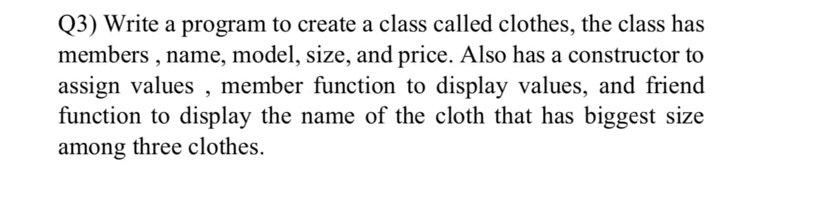Q3) Write a program to create a class called clothes, the class has
members , name, model, size, and price. Also has a constructor to
assign values , member function to display values, and friend
function to display the name of the cloth that has biggest size
among three clothes.
