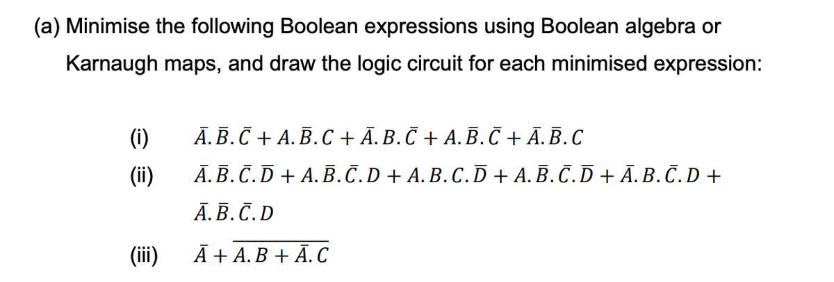 (a) Minimise the following Boolean expressions using Boolean algebra or
Karnaugh maps, and draw the logic circuit for each minimised expression:
(i)
A.B.C + A.B.C + A.B.C + A.B.C + A.B.C
(ii)
A.B.C.D+ A.B.C.D + A.B.C. D + A.B.C. D + Ā.B.C.D +
A.B.C.D
(iii)
Ā+ A.B + A.C