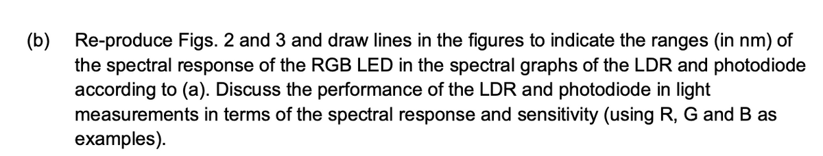 (b) Re-produce Figs. 2 and 3 and draw lines in the figures to indicate the ranges (in nm) of
the spectral response of the RGB LED in the spectral graphs of the LDR and photodiode
according to (a). Discuss the performance of the LDR and photodiode in light
measurements in terms of the spectral response and sensitivity (using R, G and B as
examples).