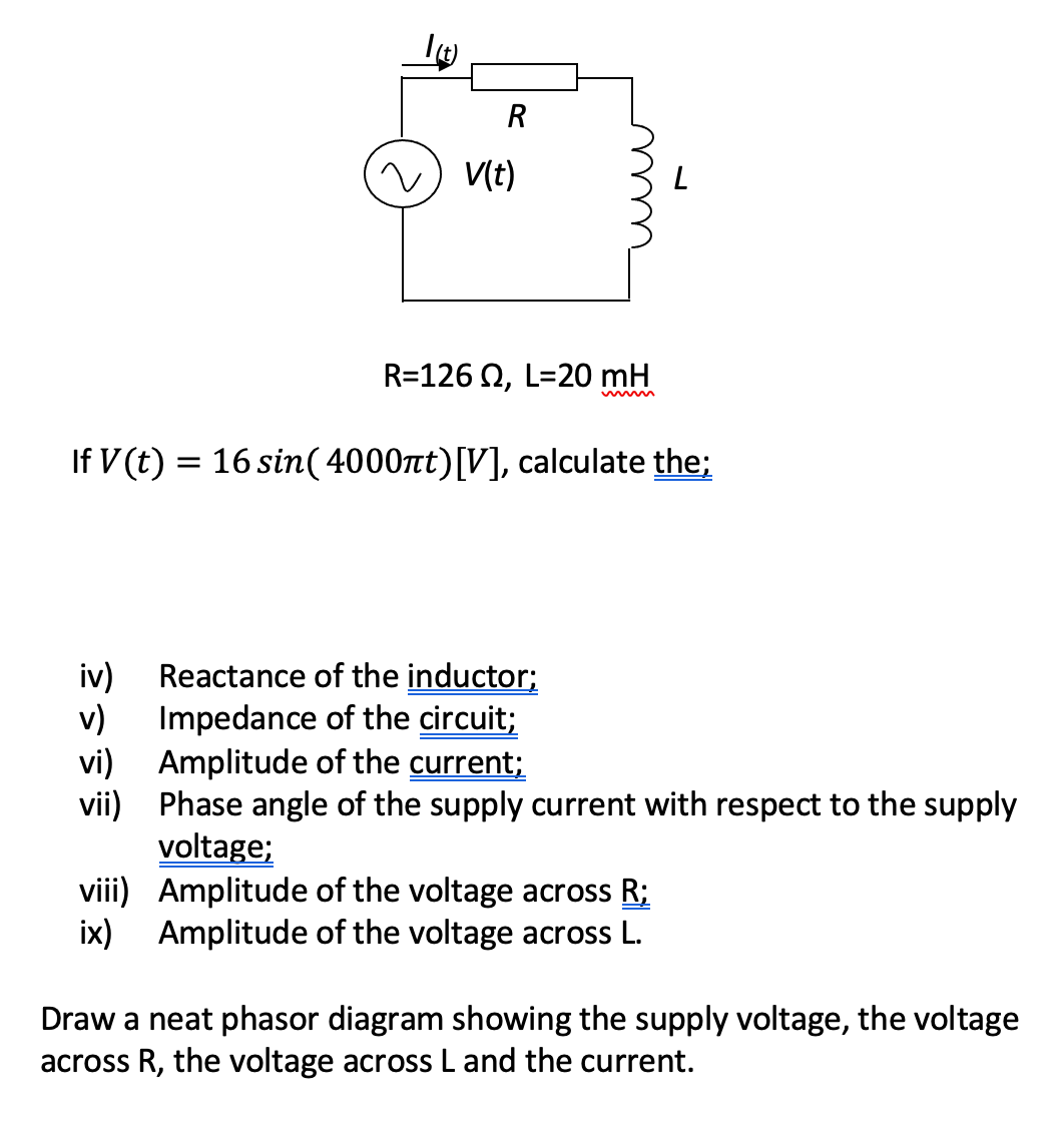 R
v) V(t)
R=126 0, L=20 mH
If V (t) = 16 sin(4000nt)[V], calculate the;
%3|
Reactance of the inductor;
v)
iv)
Impedance of the circuit;
vi) Amplitude of the current;
vii) Phase angle of the supply current with respect to the supply
voltage;
viii) Amplitude of the voltage across R;
ix) Amplitude of the voltage across L.
Draw a neat phasor diagram showing the supply voltage, the voltage
across R, the voltage across L and the current.
