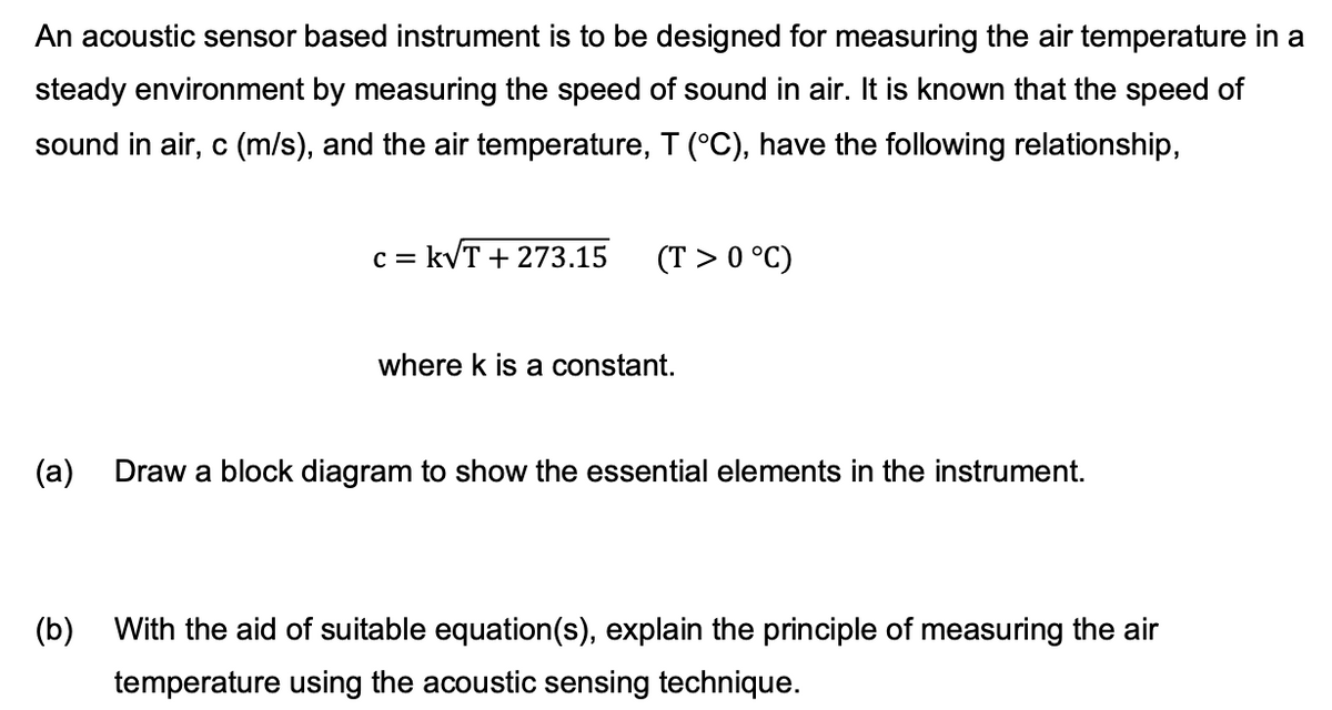 An acoustic sensor based instrument is to be designed for measuring the air temperature in a
steady environment by measuring the speed of sound in air. It is known that the speed of
sound in air, c (m/s), and the air temperature, T (°C), have the following relationship,
C = = k√T + 273.15 (T> 0 °C)
where k is a constant.
(a) Draw a block diagram to show the essential elements in the instrument.
(b)
With the aid of suitable equation(s), explain the principle of measuring the air
temperature using the acoustic sensing technique.