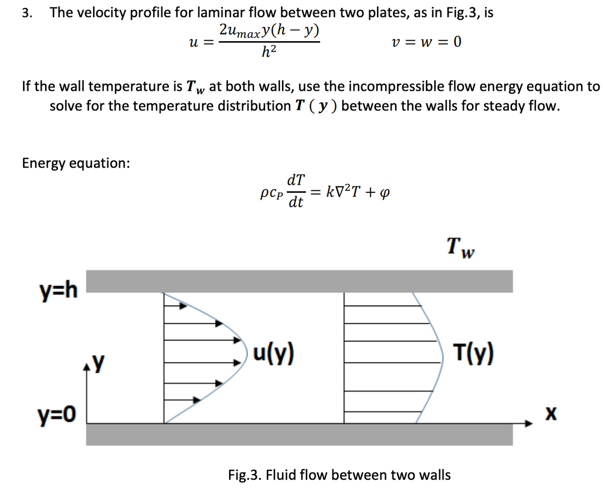 3. The velocity profile for laminar flow between two plates, as in Fig.3, is
2umaxy(h - y)
h2
v=W=0
W
If the wall temperature is Tw at both walls, use the incompressible flow energy equation to
solve for the temperature distribution T (y) between the walls for steady flow.
Energy equation:
y=h
y=0
U =
AY
pcp
dT
dt
u(y)
: kV²T +4
Tw
W
T(y)
Fig.3. Fluid flow between two walls
X