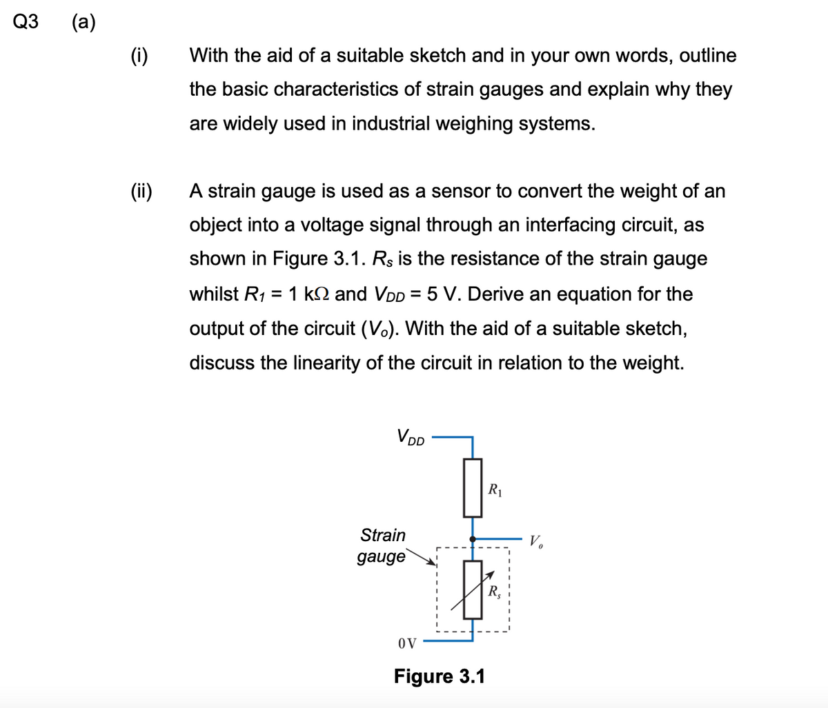 Q3
(a)
(i)
(ii)
With the aid of a suitable sketch and in your own words, outline
the basic characteristics of strain gauges and explain why they
are widely used in industrial weighing systems.
A strain gauge is used as a sensor to convert the weight of an
object into a voltage signal through an interfacing circuit, as
shown in Figure 3.1. Rs is the resistance of the strain gauge
whilst R₁ = 1 k and VDD = 5 V. Derive an equation for the
output of the circuit (Vo). With the aid of a suitable sketch,
discuss the linearity of the circuit in relation to the weight.
VDD
R₁
Strain
gauge
OV
Figure 3.1
R₂