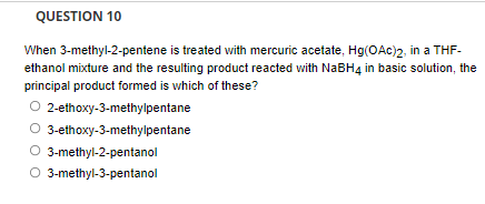 QUESTION 10
When 3-methyl-2-pentene is treated with mercuric acetate, Hg(OAc)2, in a THF-
ethanol mixture and the resulting product reacted with NABH4 in basic solution, the
principal product formed is which of these?
2-ethoxy-3-methylpentane
3-ethoxy-3-methylpentane
3-methyl-2-pentanol
O 3-methyl-3-pentanol
