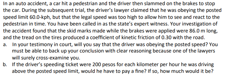 In an auto accident, a car hit a pedestrian and the driver then slammed on the brakes to stop
the car. During the subsequent trial, the driver's lawyer claimed that he was obeying the posted
speed limit 60.0-kph, but that the legal speed was too high to allow him to see and react to the
pedestrian in time. You have been called in as the state's expert witness. Your investigation of
the accident found that the skid marks made while the brakes were applied were 86.0 m long,
and the tread on the tires produced a coefficient of kinetic friction of 0.30 with the road.
a. In your testimony in court, will you say that the driver was obeying the posted speed? You
must be able to back up your conclusion with clear reasoning because one of the lawyers
will surely cross-examine you.
b. If the driver's speeding ticket were 200 pesos for each kilometer per hour he was driving
above the posted speed limit, would he have to pay a fine? If so, how much would it be?
