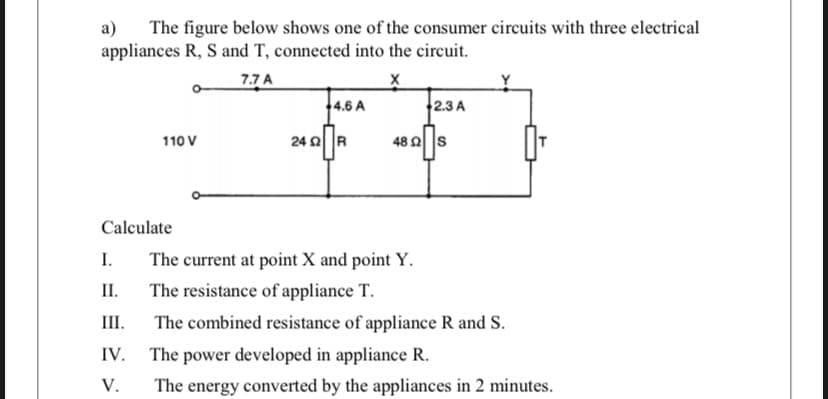 a)
The figure below shows one of the consumer circuits with three electrical
appliances R, S and T, connected into the circuit.
7.7 A
+4.6 A
2.3 A
110 V
24 의1 |R
48 0 s
Calculate
I.
The current at point X and point Y.
II.
The resistance of appliance T.
III.
The combined resistance of appliance R and S.
IV.
The power developed in appliance R.
V.
The energy converted by the appliances in 2 minutes.
