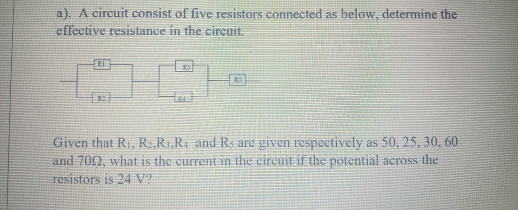 a). A circuit consist of five resistors connected as below, determine the
effective resistance in the circuit.
RI
R2
Given that R1, R,Rs,RA and Rs are given respectively as 50, 25, 30, 60
and 70Q, what is the current in the circuit if the potential aeross the
resistors is 24 V?
