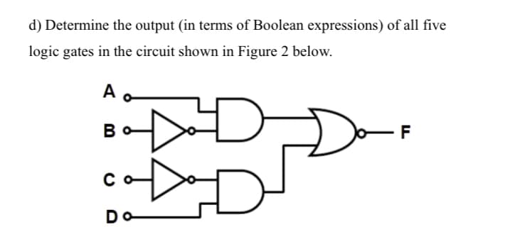 d) Determine the output (in terms of Boolean expressions) of all five
logic gates in the circuit shown in Figure 2 below.
D
A o
Во
со-
Do
F