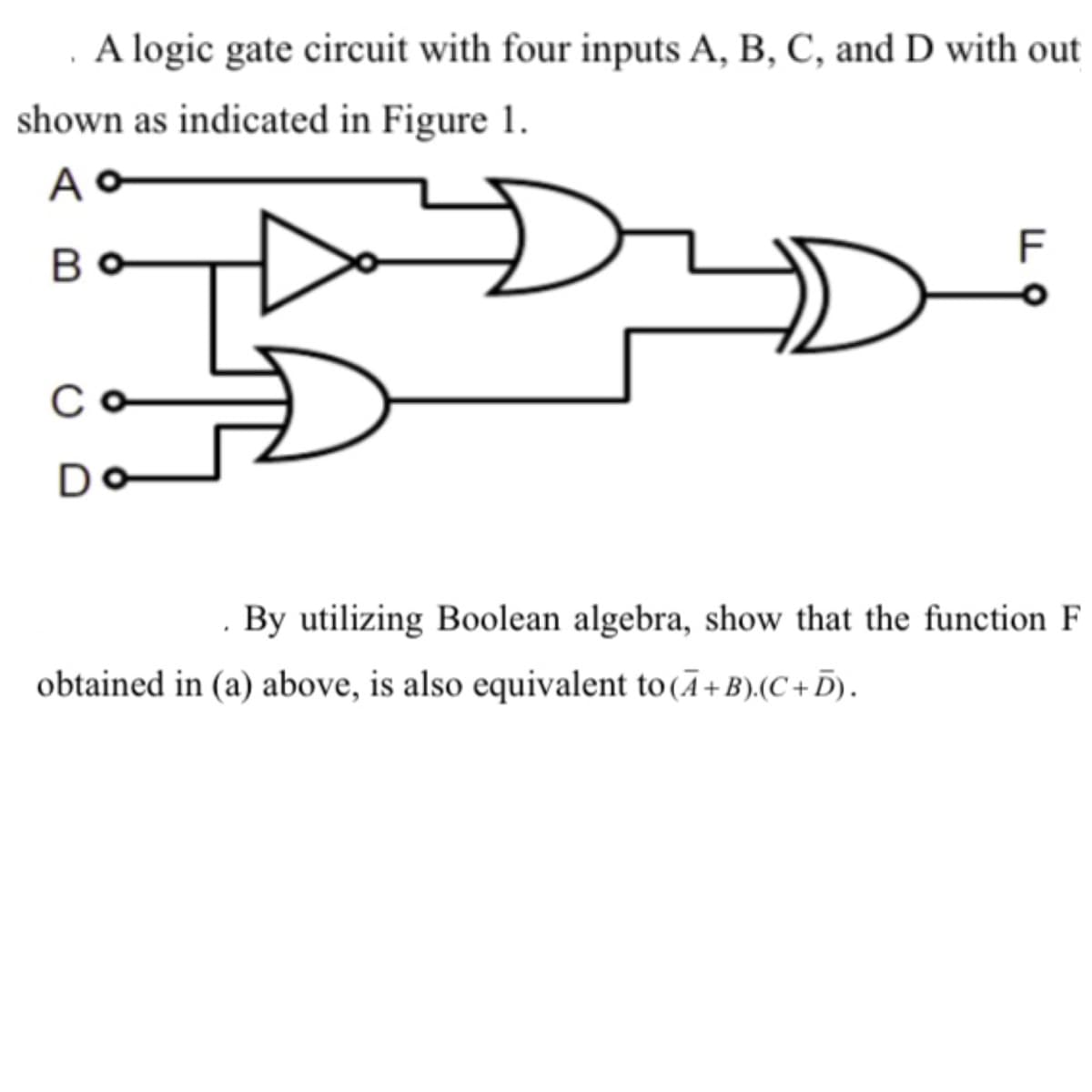 A logic gate circuit with four inputs A, B, C, and D with out
shown as indicated in Figure 1.
Ao
Bo
C
D
TI
F
By utilizing Boolean algebra, show that the function F
obtained in (a) above, is also equivalent to (A+B).(C+D).