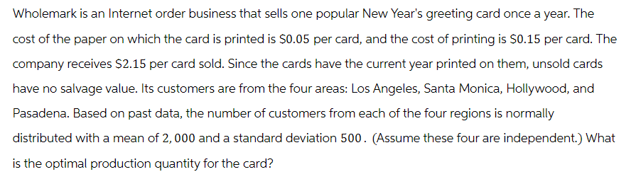 Wholemark is an Internet order business that sells one popular New Year's greeting card once a year. The
cost of the paper on which the card is printed is $0.05 per card, and the cost of printing is $0.15 per card. The
company receives $2.15 per card sold. Since the cards have the current year printed on them, unsold cards
have no salvage value. Its customers are from the four areas: Los Angeles, Santa Monica, Hollywood, and
Pasadena. Based on past data, the number of customers from each of the four regions is normally
distributed with a mean of 2,000 and a standard deviation 500. (Assume these four are independent.) What
optimal production quantity for the card?
is