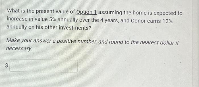 What is the present value of Option 1 assuming the home is expected to
increase in value 5% annually over the 4 years, and Conor earns 12%
annually on his other investments?
Make your answer a positive number, and round to the nearest dollar if
necessary.
$
