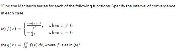 "Find the Maclaurin series for each of the following functions. Specify the interval of convergence
in each case.
(a) f(x) =
(b) g(x) =
=
cos(z)=1,
1-1/,
when x 0
when x = 0
f f(t) dt, where f is as in (a)."