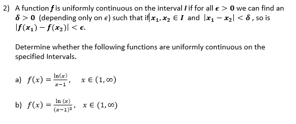 2) A function f is uniformly continuous on the interval l if for all e > 0 we can find an
8 > 0 (depending only on e) such that if x1, x2 EI and lx1 – x2| < 8, so is
\f(x1) – f(x2)| < e.
Determine whether the following functions are uniformly continuous on the
specified Intervals.
In(x)
a) f(x) :
х (1,00)
x-1
In (x)
b) f(x) :
хе (1, 00)
(x-1)a
