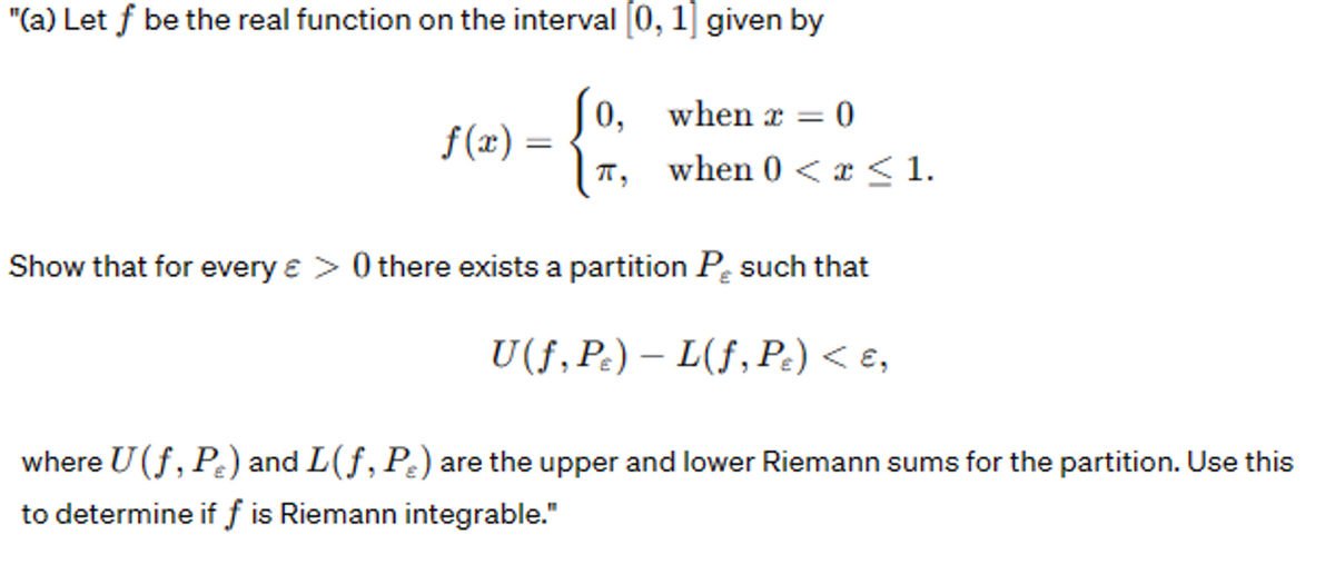 "(a) Let f be the real function on the interval [0, 1] given by
f(x) =
0, when x =
IT:
= 0
when 0 < x≤ 1.
Show that for every e > 0 there exists a partition Psuch that
U(f, P) - L(f, Pc) < £,
where U (f, Pr) and L(f, P.) are the upper and lower Riemann sums for the partition. Use this
to determine if f is Riemann integrable."