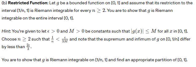 (b) Restricted Function: Let g be a bounded function on [0, 1] and assume that its restriction to the
interval [1/n, 1] is Riemann integrable for every n > 2. You are to show that g is Riemann
integrable on the entire interval [0, 1].
Hint: You're given to let € > 0 and M > 0 be constants such that g(x)| ≤ M for all z in [0, 1].
Choose n > 2 such that <3 and note that the supremum and infimum of g on [0,1/n] differ
by less than ².
3M
You are to show that g is Riemann integrable on [1/n, 1] and find an appropriate partition of [0, 1].