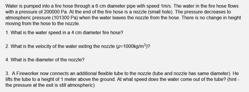Water is pumped into a fire hose through a 6 cm diameter pipe with speed 1m/s. The water in the fire hose flows
with a pressure of 200000 Pa. At the end of the fire hose is a nozzle (small hole). The pressure decreases to
atmospheric pressure (101300 Pa) when the water leaves the nozzle from the hose. There is no change in height
moving from the hose to the nozzle.
1. What is the water speed in a 4 cm diameter fire hose?
2. What is the velocity of the water exiting the nozzle (p=1000kg/m³)?
4. What is the diameter of the nozzle?
3. A Fireworker now connects an additional flexible tube to the nozzle (tube and nozzle has same diameter). He
lifts the tube to a height of 1 meter above the ground. At what speed does the water come out of the tube? (hint -
the pressure at the exit is still atmospheric)
