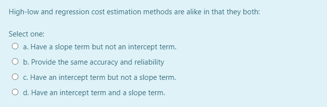 High-low and regression cost estimation methods are alike in that they both:
Select one:
O a. Have a slope term but not an intercept term.
O b. Provide the same accuracy and reliability
O c. Have an intercept term but not a slope term.
O d. Have an intercept term and a slope term.
